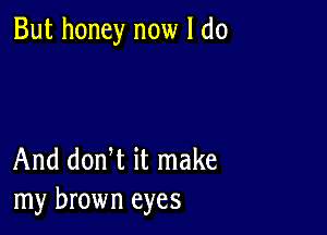 But honey now I do

And donW it make
my brown eyes