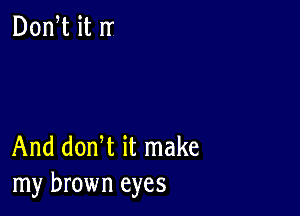 And donW it make
my brown eyes