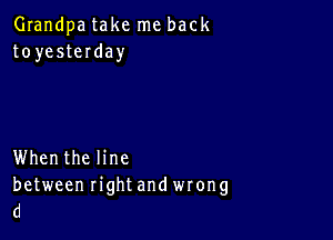 Grandpa take me back
toyesteIday

Whenthe line
between right and wrong
d