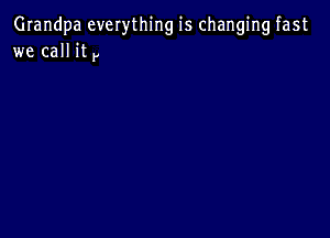 Grandpa everything is changing fast
we call it y