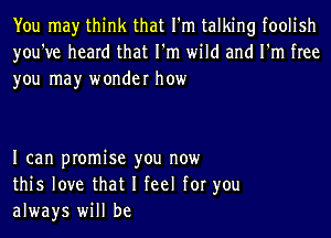 You may think that I'm talking foolish
you've heard that I'm wild and I'm free
you may wonder how

I can promise you now
this love that I feel for you
always will be