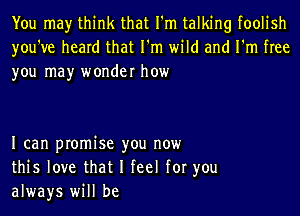 You may think that I'm talking foolish
you've heard that I'm wild and I'm free
you may wonder how

I can promise you now
this love that I feel for you
always will be