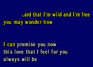 Lard that I'm wild and I'm free
you may wonder how

I can promise you now
this love that I feel for you
always will be