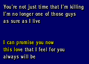 You're not just time that I'm killing
I'm no longer one of those guys
as sure as I live

I can promise you now
this love that I feel for you
always will be