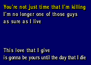 You're not just time that I'm killing
I'm no longer one of those guys
as sure as I live

This love that I give
is gonna be yours until the day that I die