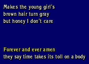 Makes the young girl's
brown haiI turn gIay
but honey I don't care

Forever and ever amen
they say time takes its toll on a body