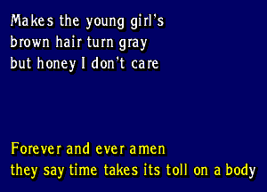 Makes the young girl's
brown haiI turn gIay
but honey I don't care

Forever and ever amen
they say time takes its toll on a body