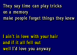 They say time can play tricks
on a memoryr
ma ke people forget things they knew

Iain't in love with your hair
and if it all fell out
well I'd love you anyway