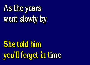 As the years
went slowly by

She told him
you, forget in time