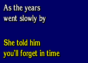 As the years
went slowly by

She told him
you, forget in time