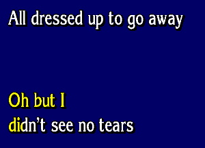 All dressed up to go away

Oh but I
didn,t see no tears