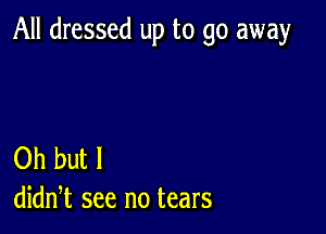 All dressed up to go away

Oh but I
didn,t see no tears