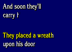 And soon they,
carry f

They placed a wreath
upon his door