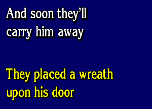 And soon they,
carry him away

They placed a wreath
upon his door