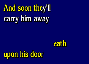 And soon they,
carry him away

eath

upon his door