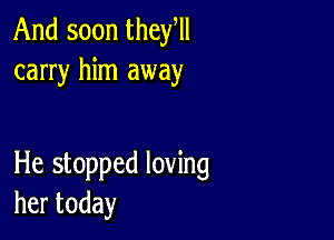 And soon they,
carry him away

He stopped loving
hertoday