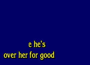 e he s
over her for good