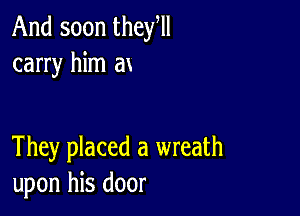 And soon they,
carry him ax

They placed a wreath
upon his door