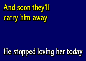 And soon they,
carry him away

He stopped loving her today