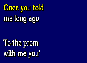 Once you told
me long ago

To the prom
with me yow