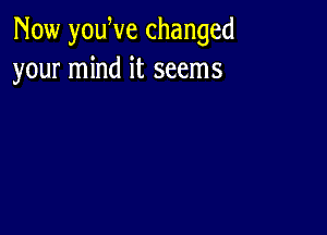 Now youWe changed
your mind it seems