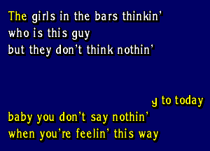 The girls in the bars thinkin'
who is this guy
but they don't think nothinh

g to today
baby you don't say nothin'
when you're feelinh this way