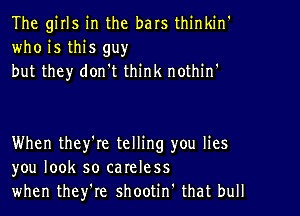 The girls in the bars thinkin'
who is this guy
but they don't think nothint

When they'le telling you lies
you look so careless
when they're shootin' that bull