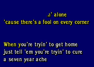 11' alone
'cause there's a fool on ever)r corner

When you're tryin' to get home
just tell 'em you're tryin' to cure
a seven year ache