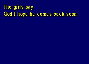 The girls say
God I hope he comes back soon