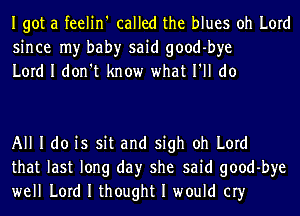 Igot a feelin' called the blues oh Lord
since my bah)r said good-bye
Lord I don't know what I'll do

All I do is sit and sigh oh Lord
that last long day she said good-bye
well Lord I thought I would cry