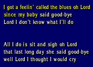 Igot a feelin' called the blues oh Lord
since my bah)r said good-bye
Lord I don't know what I'll do

All I do is sit and sigh oh Lord
that last long day she said good-bye
well Lord I thought I would cry