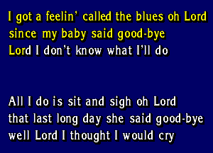 Igot a feelin' called the blues oh Lord
since my bah)r said good-bye
Lord I don't know what I'll do

All I do is sit and sigh oh Lord
that last long day she said good-bye
well Lord I thought I would cry