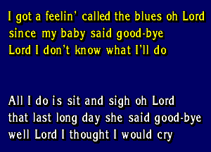 Igot a feelin' called the blues oh Lord
since my bah)r said good-bye
Lord I don't know what I'll do

All I do is sit and sigh oh Lord
that last long day she said good-bye
well Lord I thought I would cry