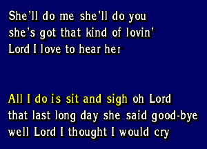 She'll do me she'll do you
she's got that kind of lovin'
Lord I love to hear he

All I do is sit and sigh oh Lord
that last long day she said goodbye
well Lord I thought I would cry