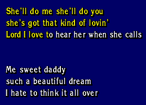 She'll do me she'll do you
she's got that kind of lovin'
Lord I love to hear her when she calls

Me sweet daddy
such a beautiful dream
I hate to think it all over