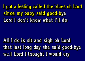 Igot a feeling called the blues oh Lord
since my bah)r said good-bye
Lord I don't know what I'll do

All I do is sit and sigh oh Lord
that last long day she said good-bye
well Lord I thought I would cry