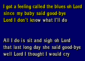 Igot a feeling called the blues oh Lord
since my bah)r said good-bye
Lord I don't know what I'll do

All I do is sit and sigh oh Lord
that last long day she said good-bye
well Lord I thought I would cry