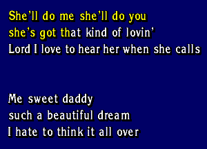 She'll do me she'll do you
she's got that kind of lovin'
Lord I love to hear her when she calls

Me sweet daddy
such a beautiful dream
I hate to think it all over