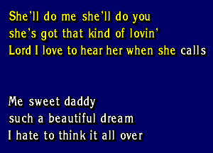 She'll do me she'll do you
she's got that kind of lovin'
Lord I love to hear her when she calls

Me sweet daddy
such a beautiful dream
I hate to think it all over