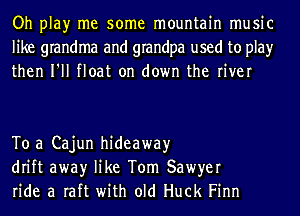 Oh play me some mountain music
like grandma and grandpa used to play
then I'll float on down the river

To a Cajun hideaway
drift awayr like Tom Sawyer
ride a raft with old Huck Finn