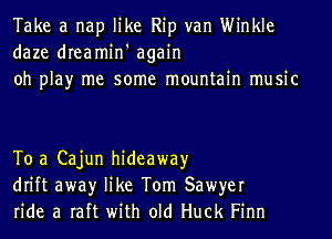 Take a nap like Rip van Winkle
daze dreamin' again
oh play me some mountain music

To a Cajun hideaway
drift awayr like Tom Sawyer
ride a raft with old Huck Finn