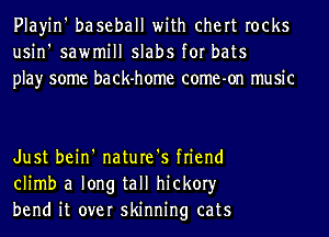 Playin' baseball with chert rocks
usin' sawmill slabs for bats
play some back-home come-on music

Just bein' nature's friend
climb a long tall hickory
bend it over skinning cats