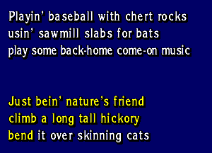 Playin' baseball with chert rocks
usin' sawmill slabs for bats
play some back-home come-on music

Just bein' nature's friend
climb a long tall hickory
bend it over skinning cats