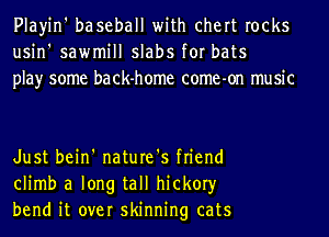 Playin' baseball with chert rocks
usin' sawmill slabs for bats
play some back-home come-on music

Just bein' nature's friend
climb a long tall hickory
bend it over skinning cats