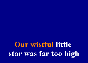 Our wistful little
star was far too high