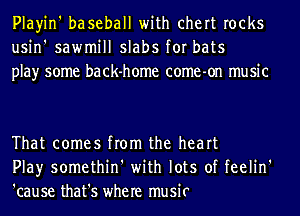 Playin' baseball with chert rocks
usin' sawmill slabs for bats
play some back-home come-on music

That comes from the heart
Play somethin' with lots of feelin'
'cause that's where music