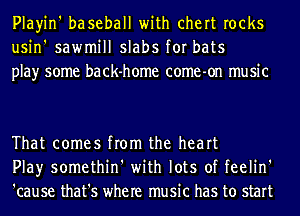 Playin' baseball with chert rocks
usin' sawmill slabs for bats
play some back-home come-on music

That comes from the heart
Play somethin' with lots of feelin'
'cause that's where music has to start