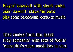 Playin' baseball with chert rocks
usin' sawmill slabs for bats
play some back-home come-on music

That comes from the heart
Play somethin' with lots of feelin'
'cause that's where music has to start