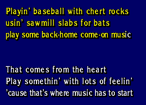 Playin' baseball with chert rocks
usin' sawmill slabs for bats
play some back-home come-on music

That comes from the heart
Play somethin' with lots of feelin'
'cause that's where music has to start