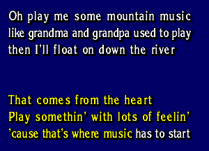 Oh play me some mountain music
like grandma and grandpa used to play
then I'll float on down the river

That comes from the heart
Play somethin' with lots of feelin'
'cause that's where music has to start